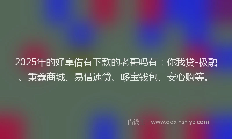 2025年的好享借有下款的老哥吗有：你我贷-极融、秉鑫商城、易借速贷、哆宝钱包、安心购等。