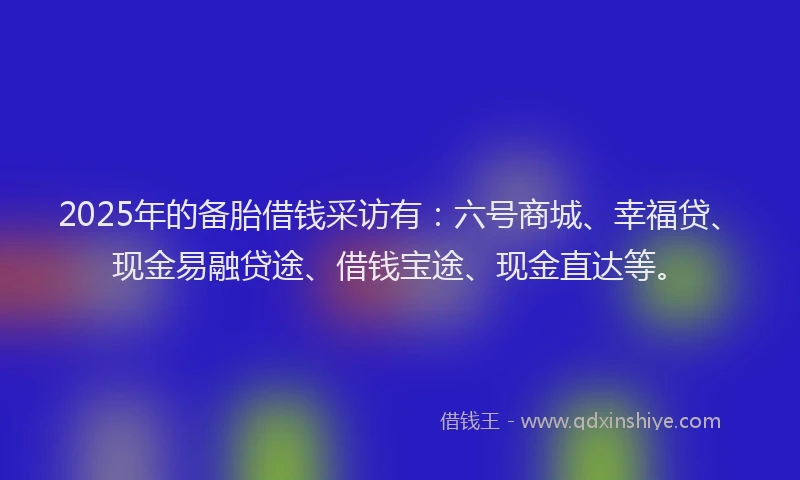 2025年的备胎借钱采访有：六号商城、幸福贷、现金易融贷途、借钱宝途、现金直达等。