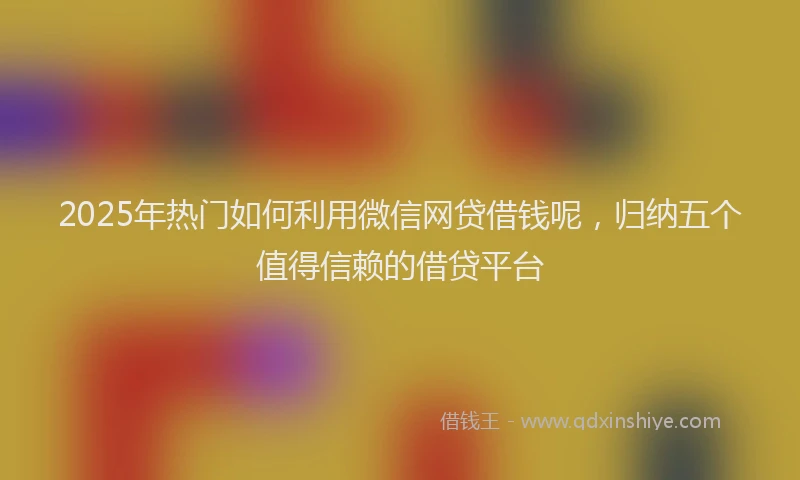 2025年热门如何利用微信网贷借钱呢，归纳五个值得信赖的借贷平台