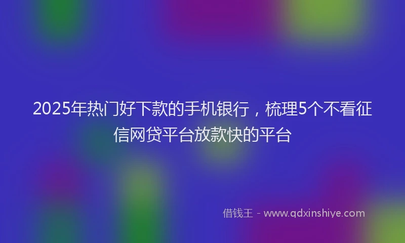 2025年热门好下款的手机银行，梳理5个不看征信网贷平台放款快的平台