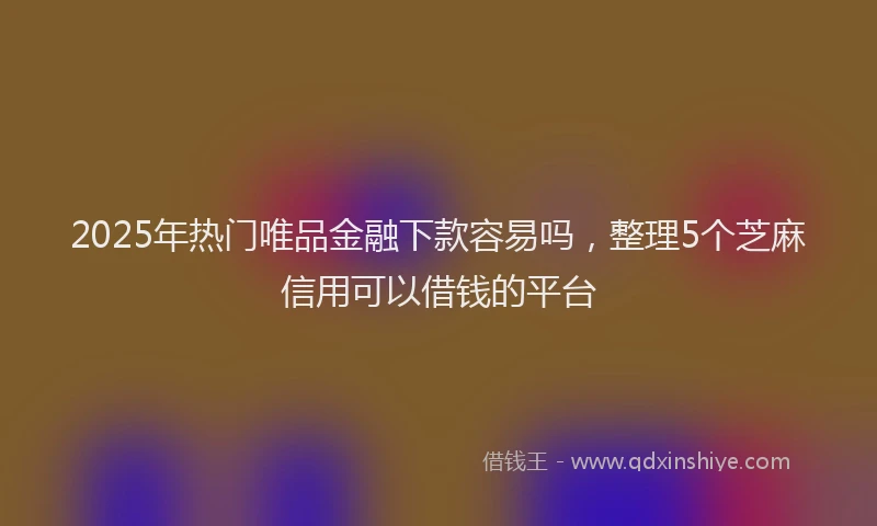 2025年热门唯品金融下款容易吗，整理5个芝麻信用可以借钱的平台