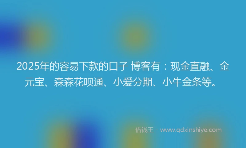 2025年的容易下款的口子 博客有：现金直融、金元宝、森森花呗通、小爱分期、小牛金条等。