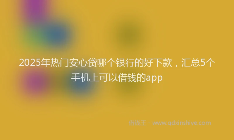 2025年热门安心贷哪个银行的好下款，汇总5个手机上可以借钱的app
