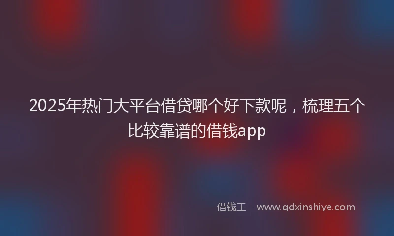 2025年热门大平台借贷哪个好下款呢，梳理五个比较靠谱的借钱app