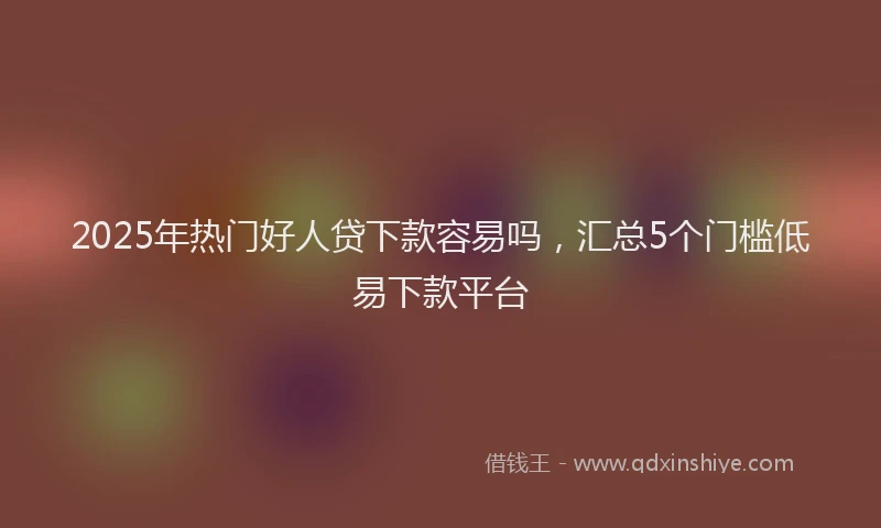 2025年热门好人贷下款容易吗，汇总5个门槛低易下款平台