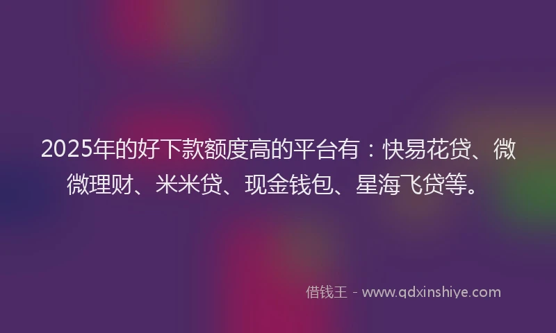 2025年的好下款额度高的平台有：快易花贷、微微理财、米米贷、现金钱包、星海飞贷等。