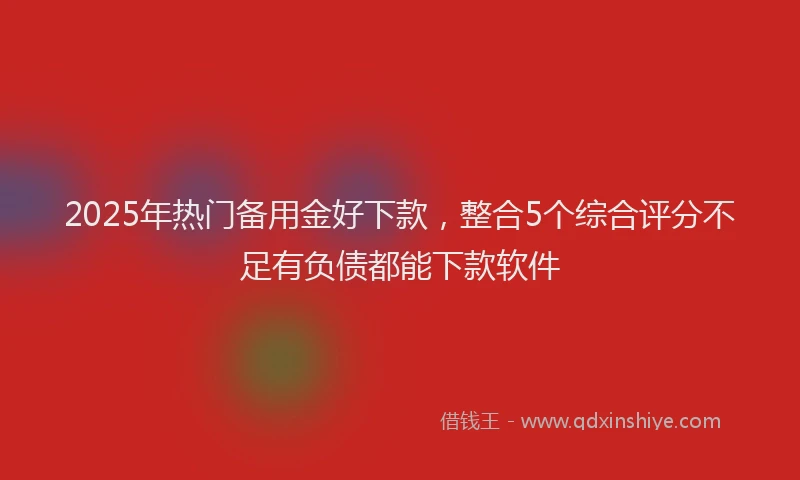 2025年热门备用金好下款，整合5个综合评分不足有负债都能下款软件