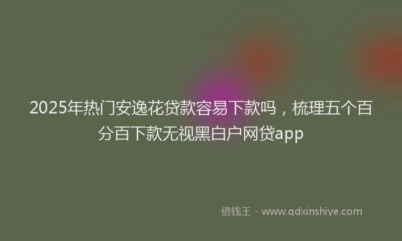 2025年热门安逸花贷款容易下款吗，梳理五个百分百下款无视黑白户网贷app