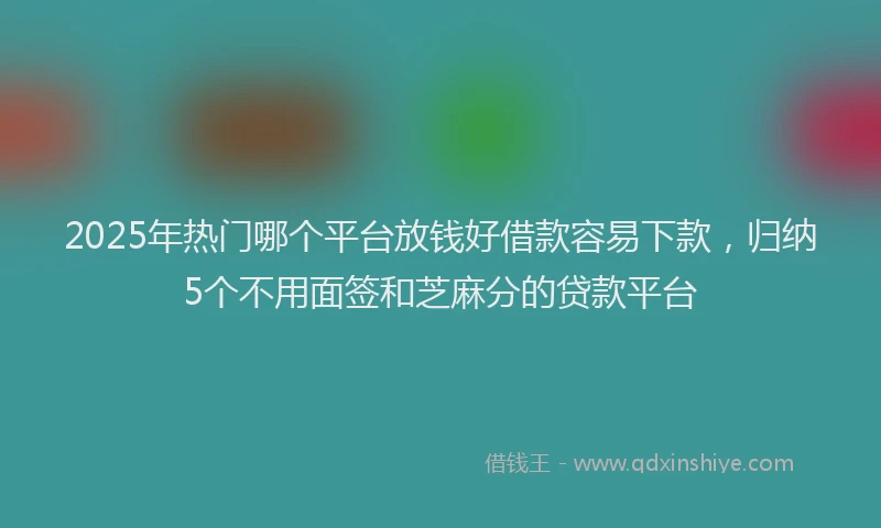 2025年热门哪个平台放钱好借款容易下款，归纳5个不用面签和芝麻分的贷款平台
