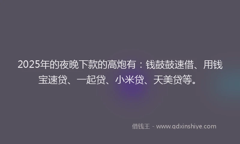 2025年的夜晚下款的高炮有：钱鼓鼓速借、用钱宝速贷、一起贷、小米贷、天美贷等。