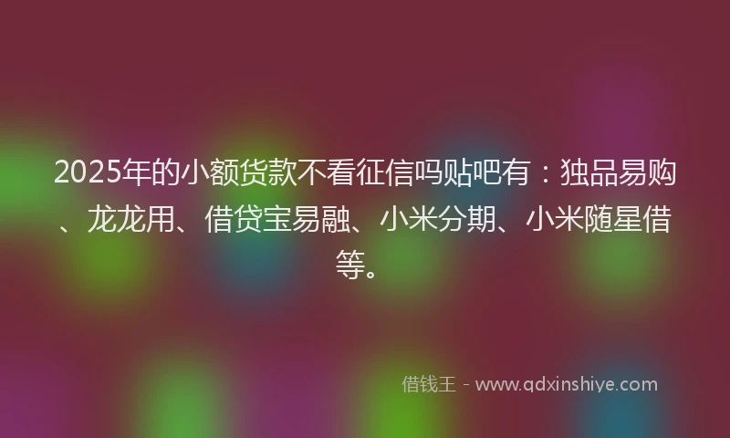 2025年的小额货款不看征信吗贴吧有：独品易购、龙龙用、借贷宝易融、小米分期、小米随星借等。