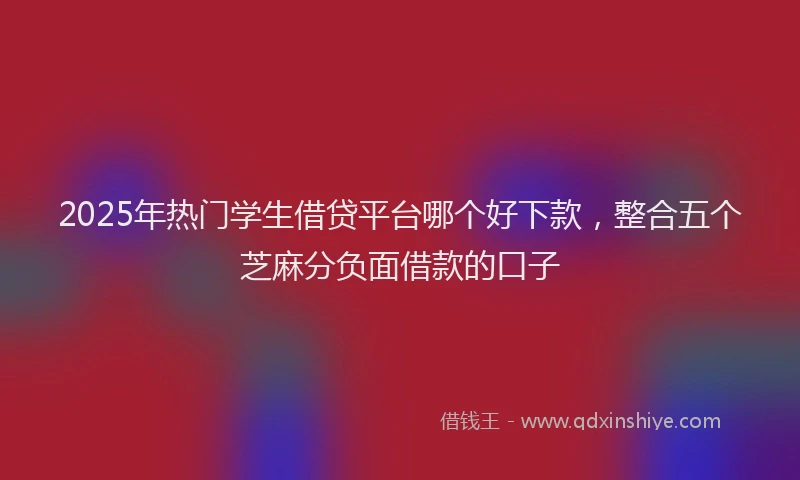 2025年热门学生借贷平台哪个好下款，整合五个芝麻分负面借款的口子