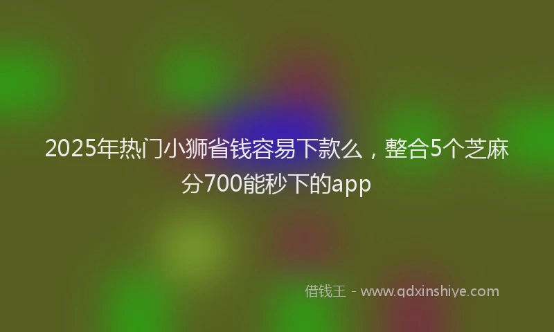 2025年热门小狮省钱容易下款么，整合5个芝麻分700能秒下的app
