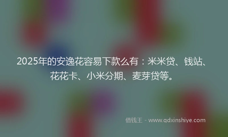 2025年的安逸花容易下款么有：米米贷、钱站、花花卡、小米分期、麦芽贷等。