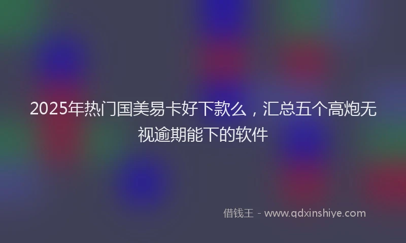 2025年热门国美易卡好下款么，汇总五个高炮无视逾期能下的软件