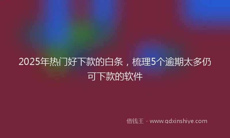 2025年热门好下款的白条，梳理5个逾期太多仍可下款的软件