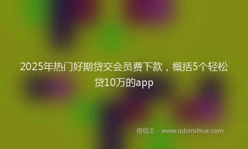 2025年热门好期贷交会员费下款，概括5个轻松贷10万的app