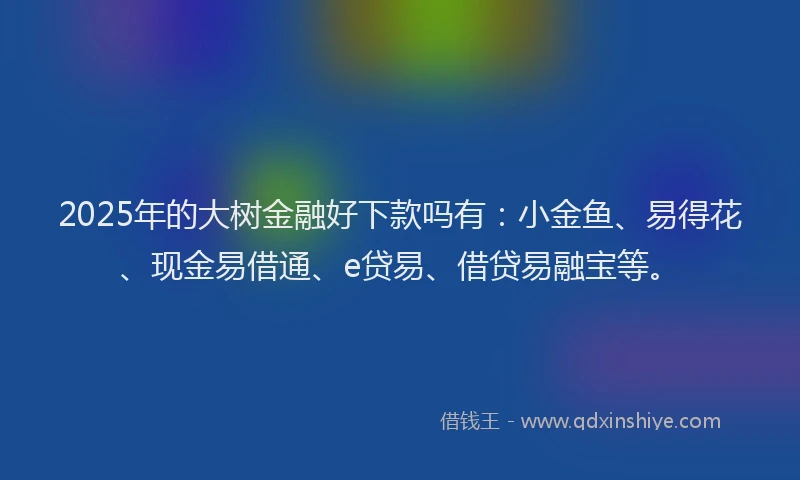 2025年的大树金融好下款吗有：小金鱼、易得花、现金易借通、e贷易、借贷易融宝等。