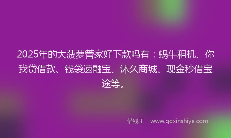 2025年的大菠萝管家好下款吗有：蜗牛租机、你我贷借款、钱袋速融宝、沐久商城、现金秒借宝途等。