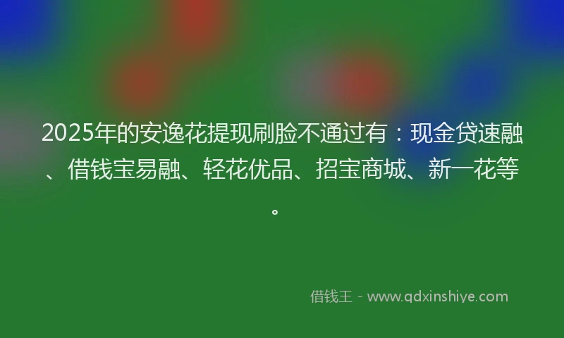 2025年的安逸花提现刷脸不通过有：现金贷速融、借钱宝易融、轻花优品、招宝商城、新一花等。