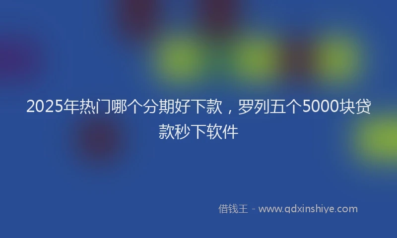 2025年热门哪个分期好下款，罗列五个5000块贷款秒下软件