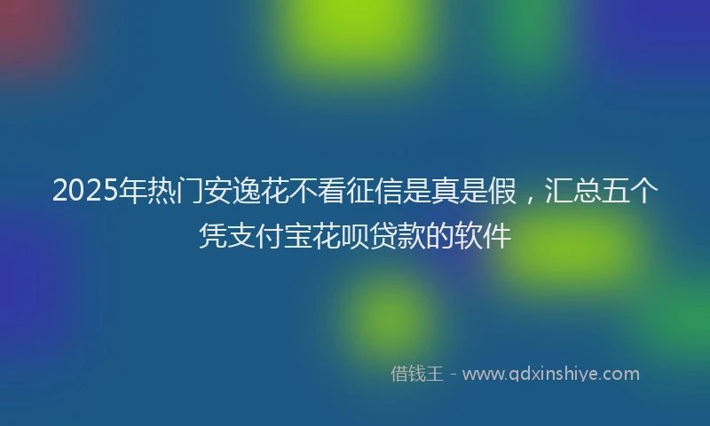 2025年热门安逸花不看征信是真是假，汇总五个凭支付宝花呗贷款的软件