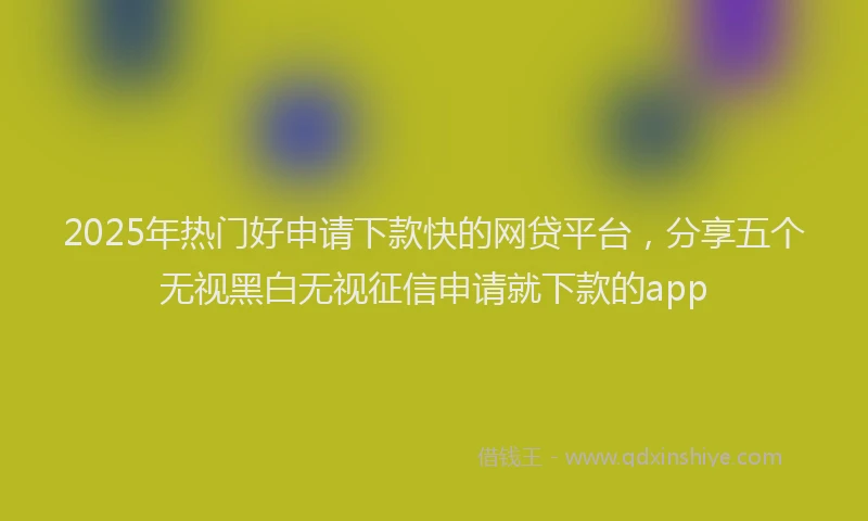 2025年热门好申请下款快的网贷平台，分享五个无视黑白无视征信申请就下款的app