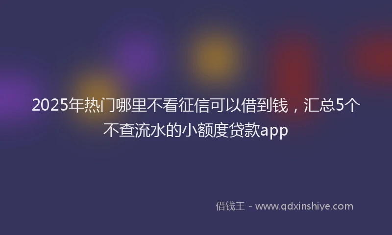2025年热门哪里不看征信可以借到钱，汇总5个不查流水的小额度贷款app