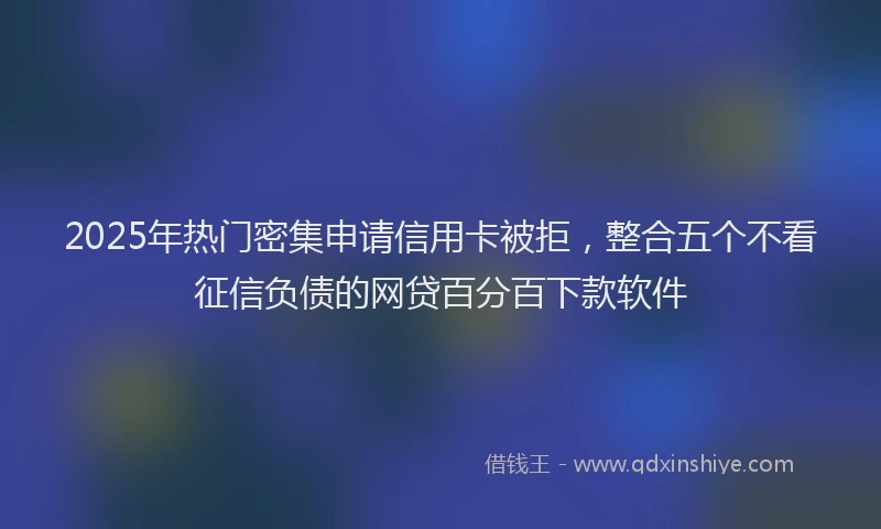 2025年热门密集申请信用卡被拒，整合五个不看征信负债的网贷百分百下款软件