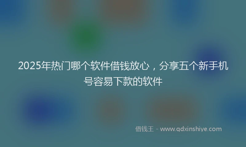 2025年热门哪个软件借钱放心，分享五个新手机号容易下款的软件