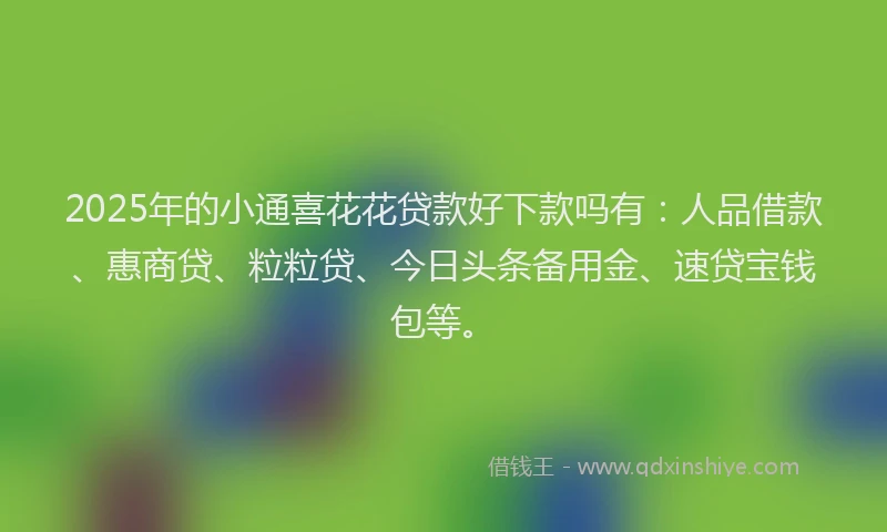 2025年的小通喜花花贷款好下款吗有：人品借款、惠商贷、粒粒贷、今日头条备用金、速贷宝钱包等。
