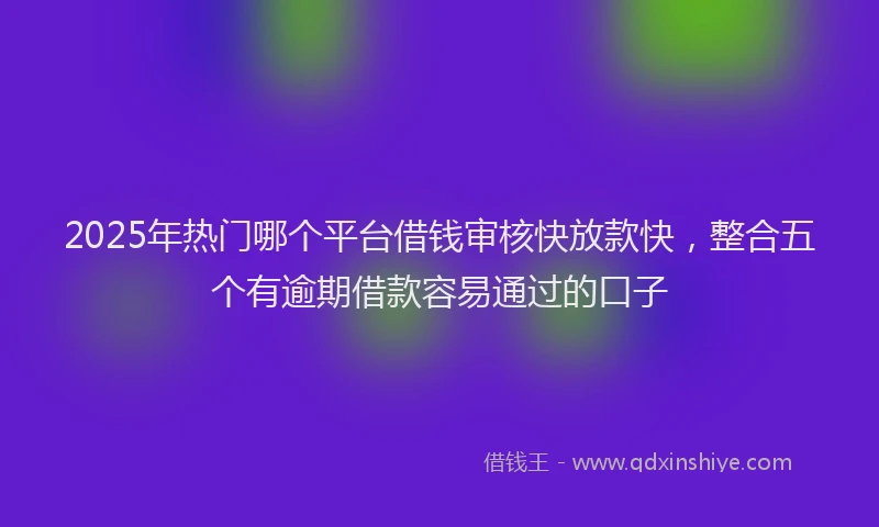 2025年热门哪个平台借钱审核快放款快，整合五个有逾期借款容易通过的口子