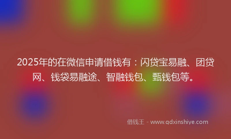 2025年的在微信申请借钱有：闪贷宝易融、团贷网、钱袋易融途、智融钱包、甄钱包等。