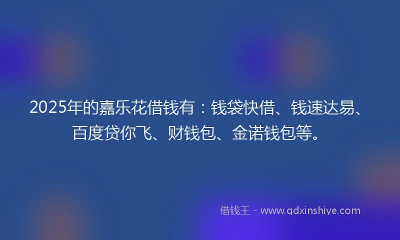 2025年的嘉乐花借钱有：钱袋快借、钱速达易、百度贷你飞、财钱包、金诺钱包等。