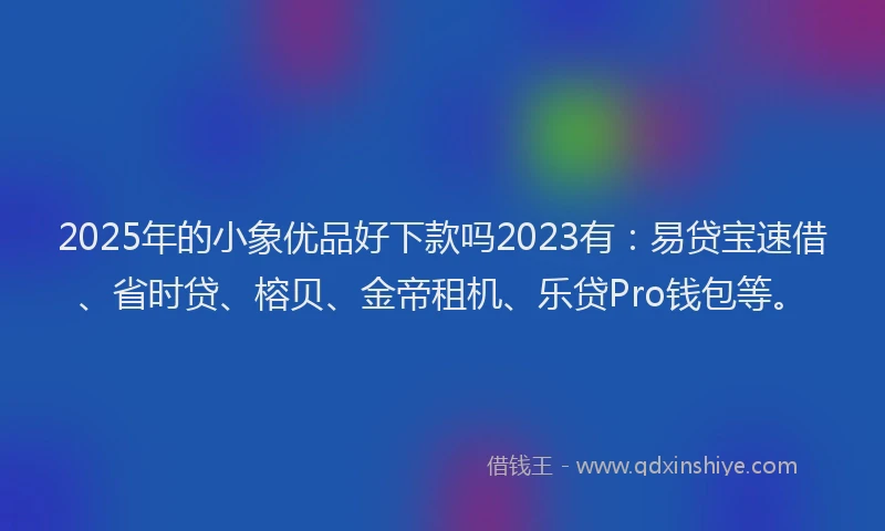 2025年的小象优品好下款吗2023有：易贷宝速借、省时贷、榕贝、金帝租机、乐贷Pro钱包等。