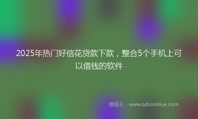 2025年热门好信花贷款下款，整合5个手机上可以借钱的软件