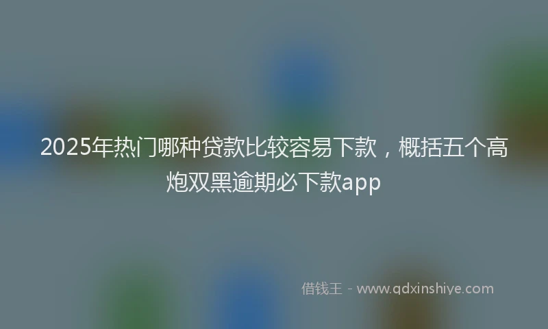 2025年热门哪种贷款比较容易下款，概括五个高炮双黑逾期必下款app