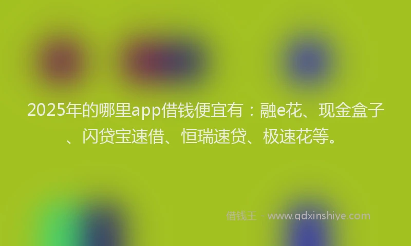 2025年的哪里app借钱便宜有：融e花、现金盒子、闪贷宝速借、恒瑞速贷、极速花等。