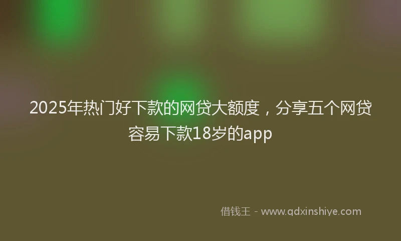 2025年热门好下款的网贷大额度，分享五个网贷容易下款18岁的app