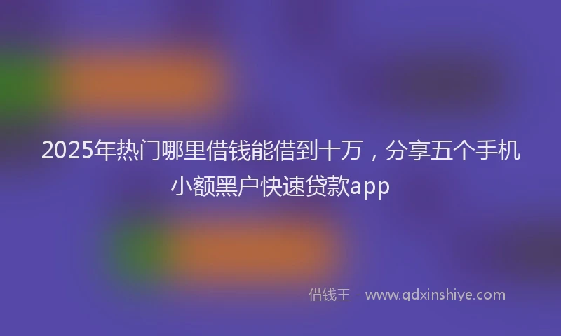 2025年热门哪里借钱能借到十万，分享五个手机小额黑户快速贷款app