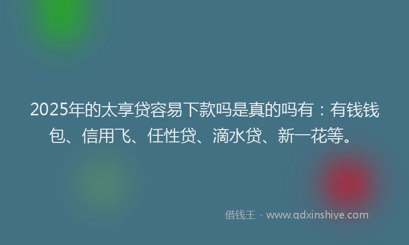 2025年的太享贷容易下款吗是真的吗有：有钱钱包、信用飞、任性贷、滴水贷、新一花等。
