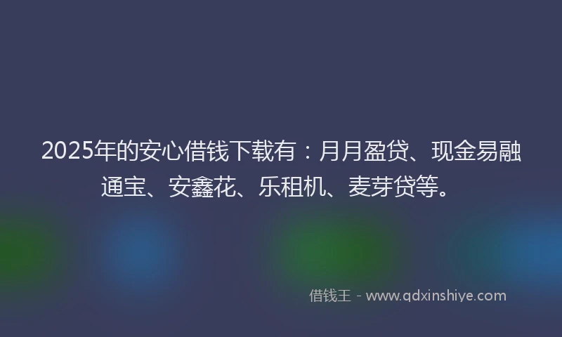 2025年的安心借钱下载有：月月盈贷、现金易融通宝、安鑫花、乐租机、麦芽贷等。