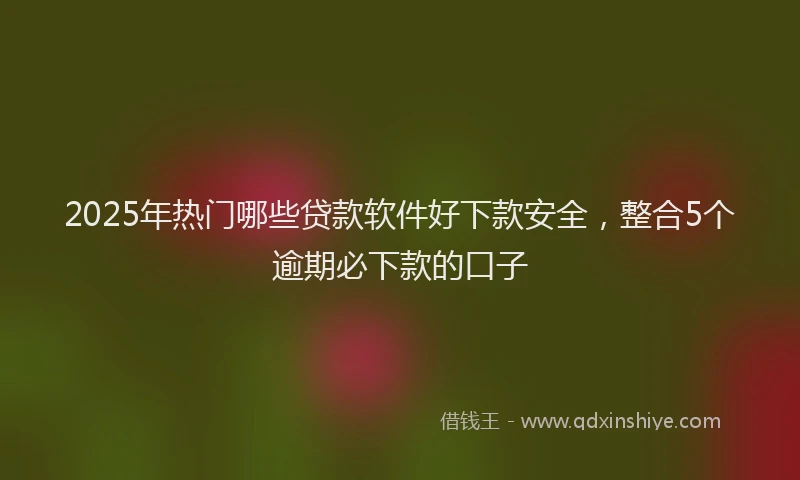 2025年热门哪些贷款软件好下款安全，整合5个逾期必下款的口子