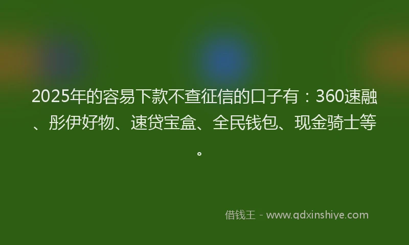 2025年的容易下款不查征信的口子有：360速融、彤伊好物、速贷宝盒、全民钱包、现金骑士等。