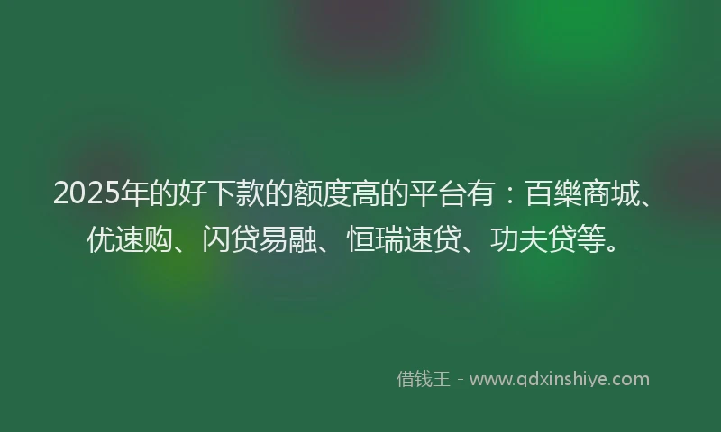 2025年的好下款的额度高的平台有：百樂商城、优速购、闪贷易融、恒瑞速贷、功夫贷等。