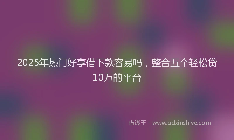 2025年热门好享借下款容易吗，整合五个轻松贷10万的平台