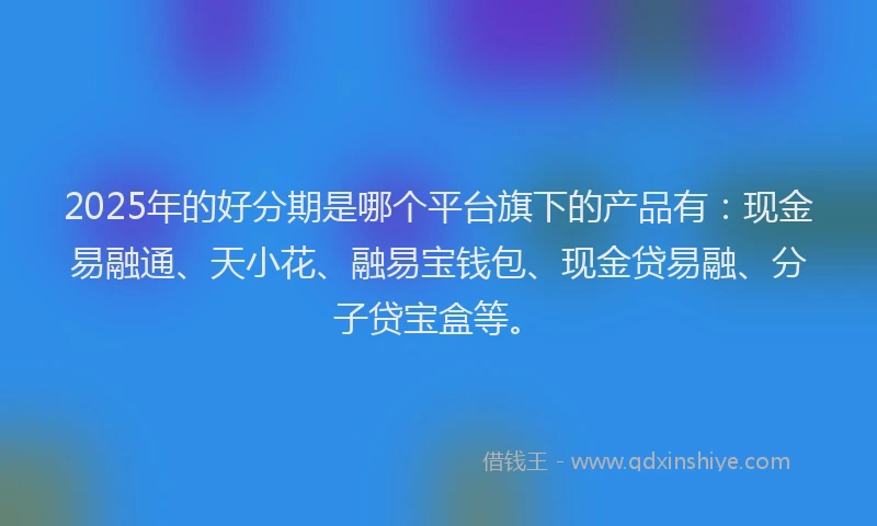 2025年的好分期是哪个平台旗下的产品有：现金易融通、天小花、融易宝钱包、现金贷易融、分子贷宝盒等。