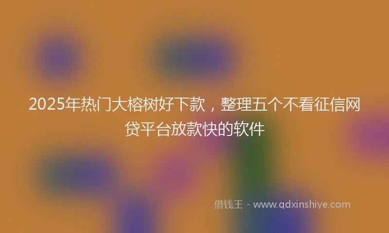 2025年热门大榕树好下款，整理五个不看征信网贷平台放款快的软件