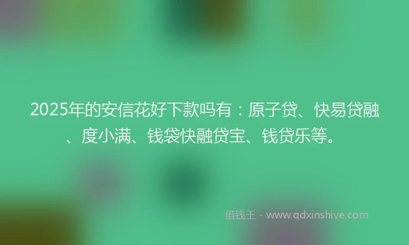 2025年的安信花好下款吗有：原子贷、快易贷融、度小满、钱袋快融贷宝、钱贷乐等。