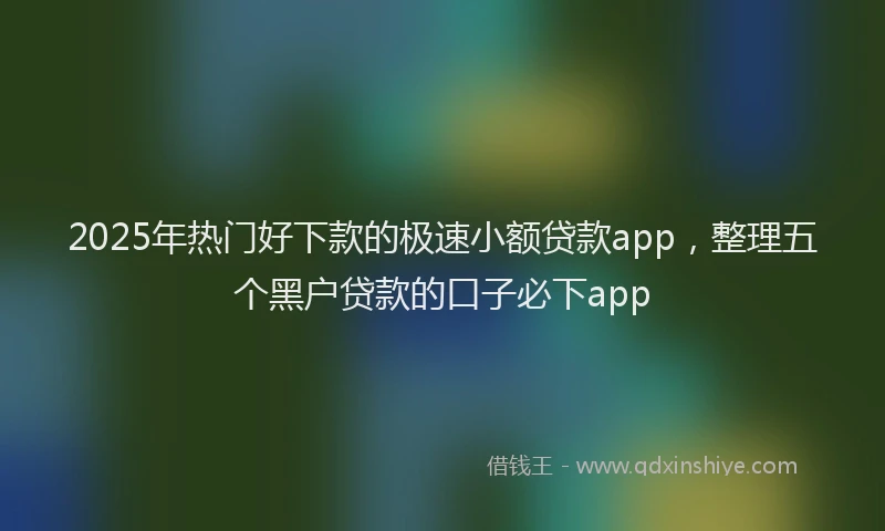 2025年热门好下款的极速小额贷款app，整理五个黑户贷款的口子必下app